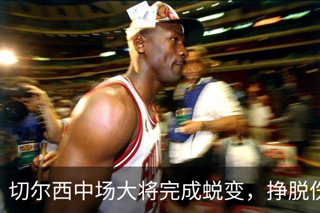 切尔西中场大将完成蜕变，挣脱伤病枷锁的拉维亚有望创纪录，主帅关键